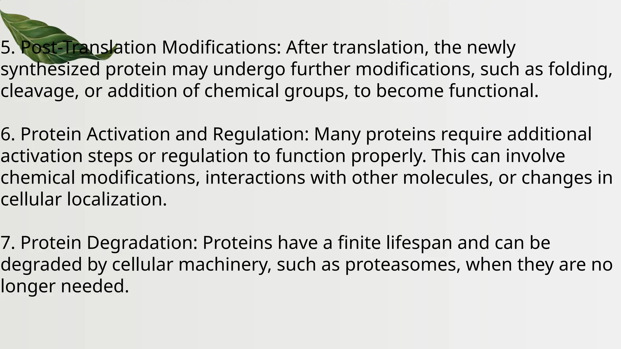 5. Post-Translation Modifications: After translation, the newly
synthesized protein may undergo further modifications, such as folding,
cleavage, or addition of chemical groups, to become functional.
6. Protein Activation and Regulation: Many proteins require additional
activation steps or regulation to function properly. This can involve
chemical modifications, interactions with other molecules, or changes in
cellular localization.
7. Protein Degradation: Proteins have a finite lifespan and can be
degraded by cellular machinery, such as proteasomes, when they are no
longer needed.
 
