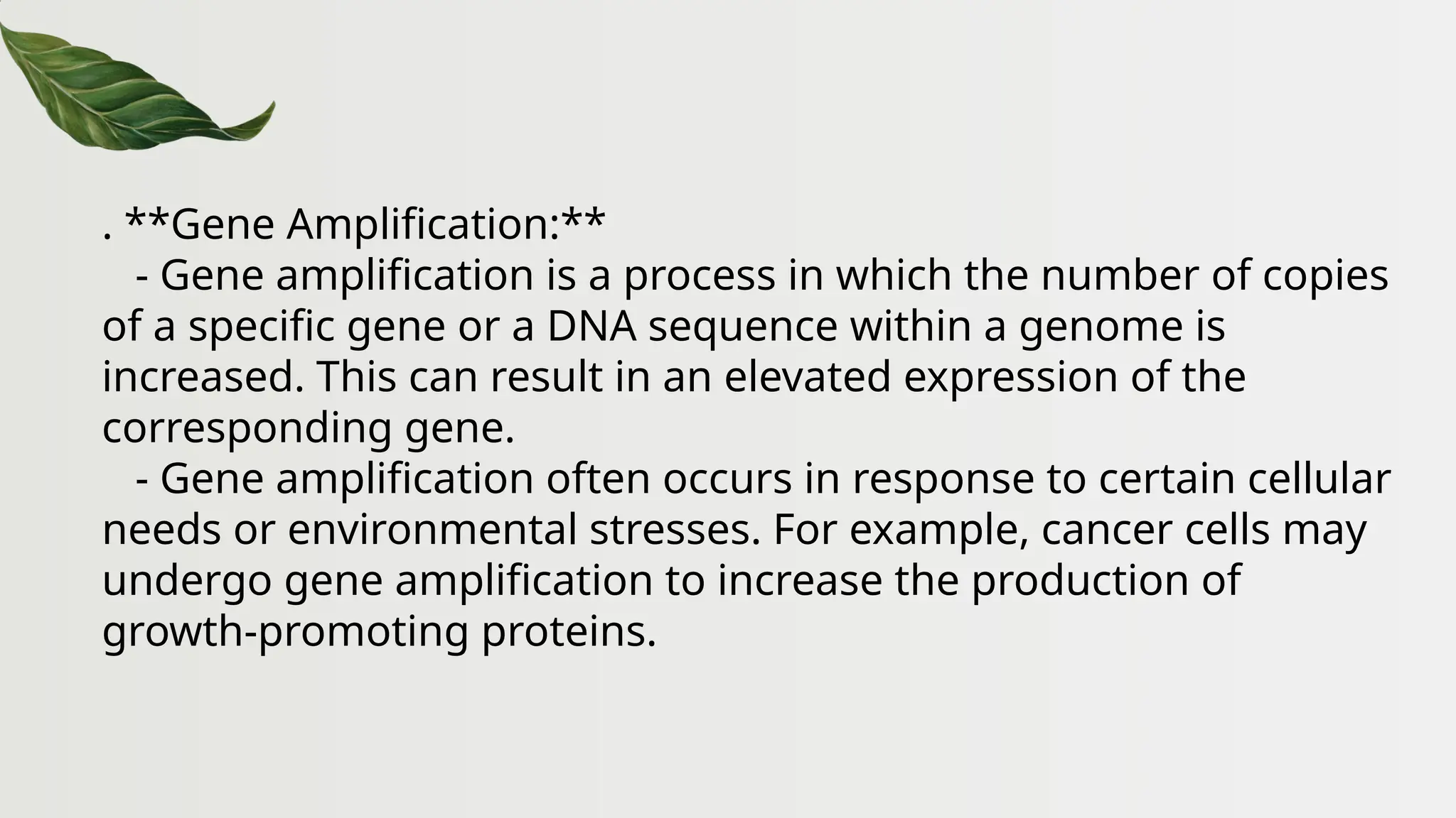 . **Gene Amplification:**
- Gene amplification is a process in which the number of copies
of a specific gene or a DNA sequence within a genome is
increased. This can result in an elevated expression of the
corresponding gene.
- Gene amplification often occurs in response to certain cellular
needs or environmental stresses. For example, cancer cells may
undergo gene amplification to increase the production of
growth-promoting proteins.
 