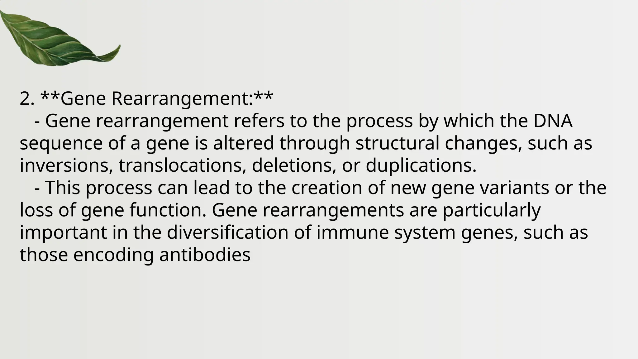 2. **Gene Rearrangement:**
- Gene rearrangement refers to the process by which the DNA
sequence of a gene is altered through structural changes, such as
inversions, translocations, deletions, or duplications.
- This process can lead to the creation of new gene variants or the
loss of gene function. Gene rearrangements are particularly
important in the diversification of immune system genes, such as
those encoding antibodies
 
