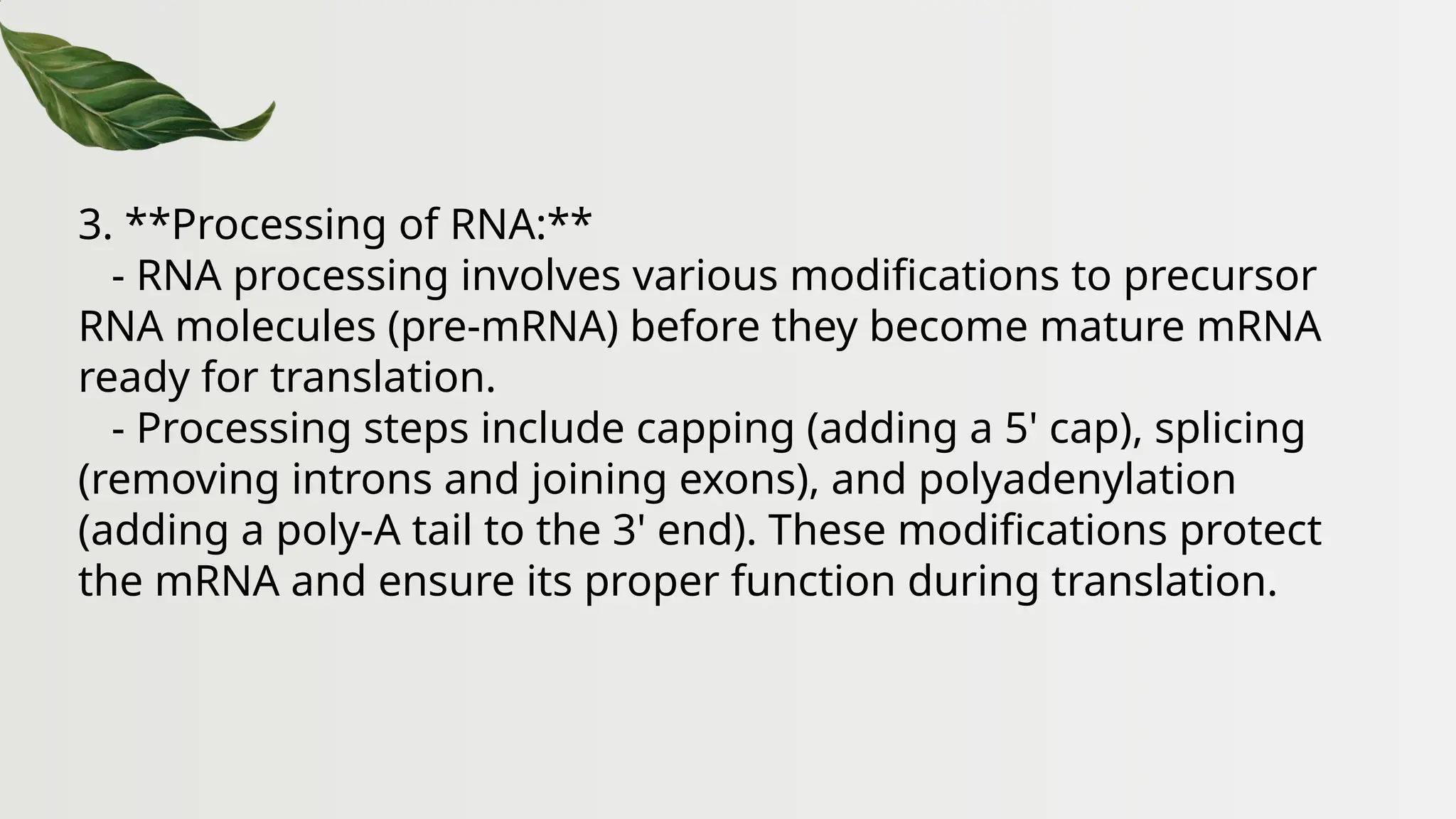 3. **Processing of RNA:**
- RNA processing involves various modifications to precursor
RNA molecules (pre-mRNA) before they become mature mRNA
ready for translation.
- Processing steps include capping (adding a 5' cap), splicing
(removing introns and joining exons), and polyadenylation
(adding a poly-A tail to the 3' end). These modifications protect
the mRNA and ensure its proper function during translation.
 