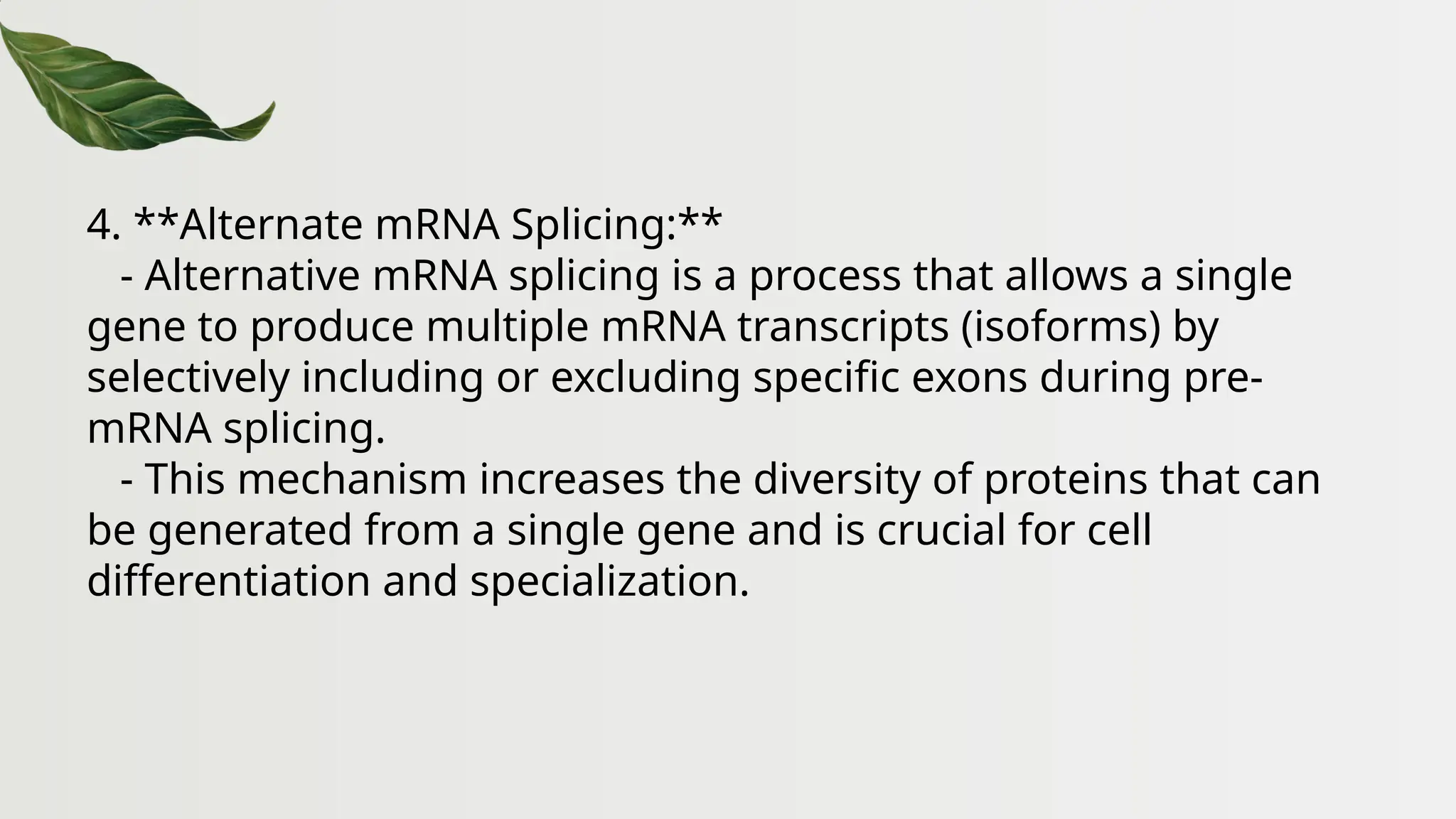 4. **Alternate mRNA Splicing:**
- Alternative mRNA splicing is a process that allows a single
gene to produce multiple mRNA transcripts (isoforms) by
selectively including or excluding specific exons during pre-
mRNA splicing.
- This mechanism increases the diversity of proteins that can
be generated from a single gene and is crucial for cell
differentiation and specialization.
 
