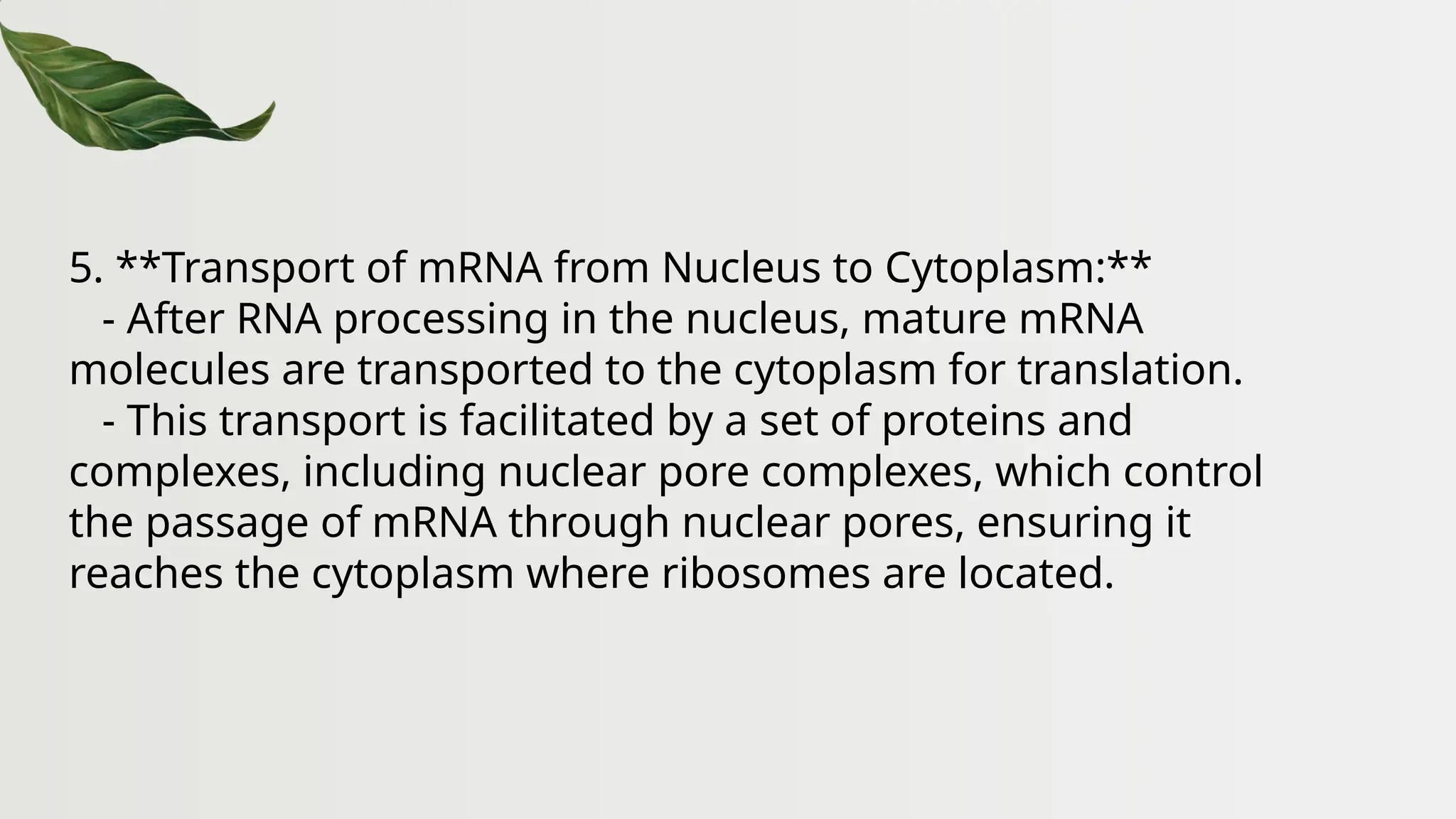 5. **Transport of mRNA from Nucleus to Cytoplasm:**
- After RNA processing in the nucleus, mature mRNA
molecules are transported to the cytoplasm for translation.
- This transport is facilitated by a set of proteins and
complexes, including nuclear pore complexes, which control
the passage of mRNA through nuclear pores, ensuring it
reaches the cytoplasm where ribosomes are located.
 