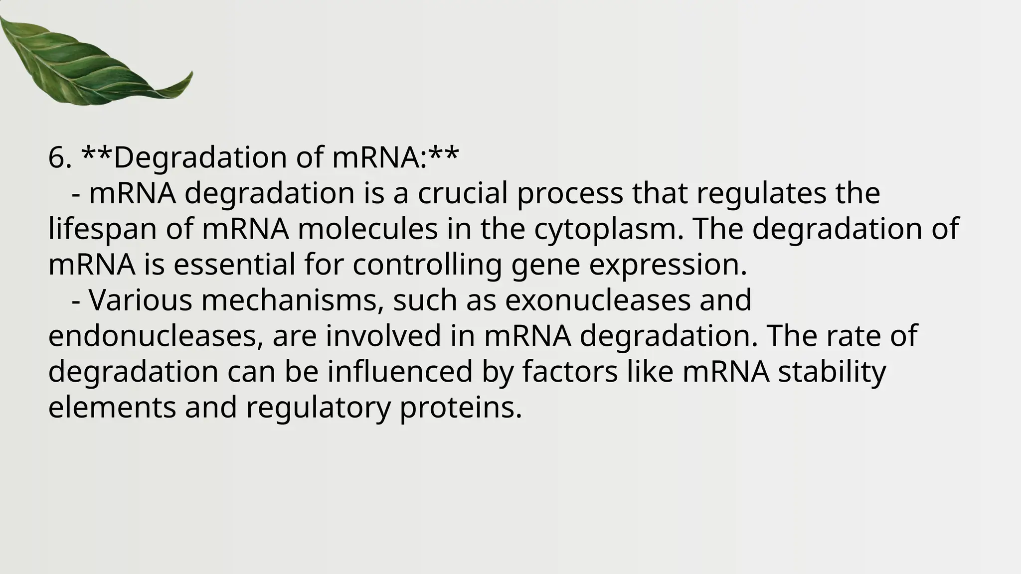 6. **Degradation of mRNA:**
- mRNA degradation is a crucial process that regulates the
lifespan of mRNA molecules in the cytoplasm. The degradation of
mRNA is essential for controlling gene expression.
- Various mechanisms, such as exonucleases and
endonucleases, are involved in mRNA degradation. The rate of
degradation can be influenced by factors like mRNA stability
elements and regulatory proteins.
 