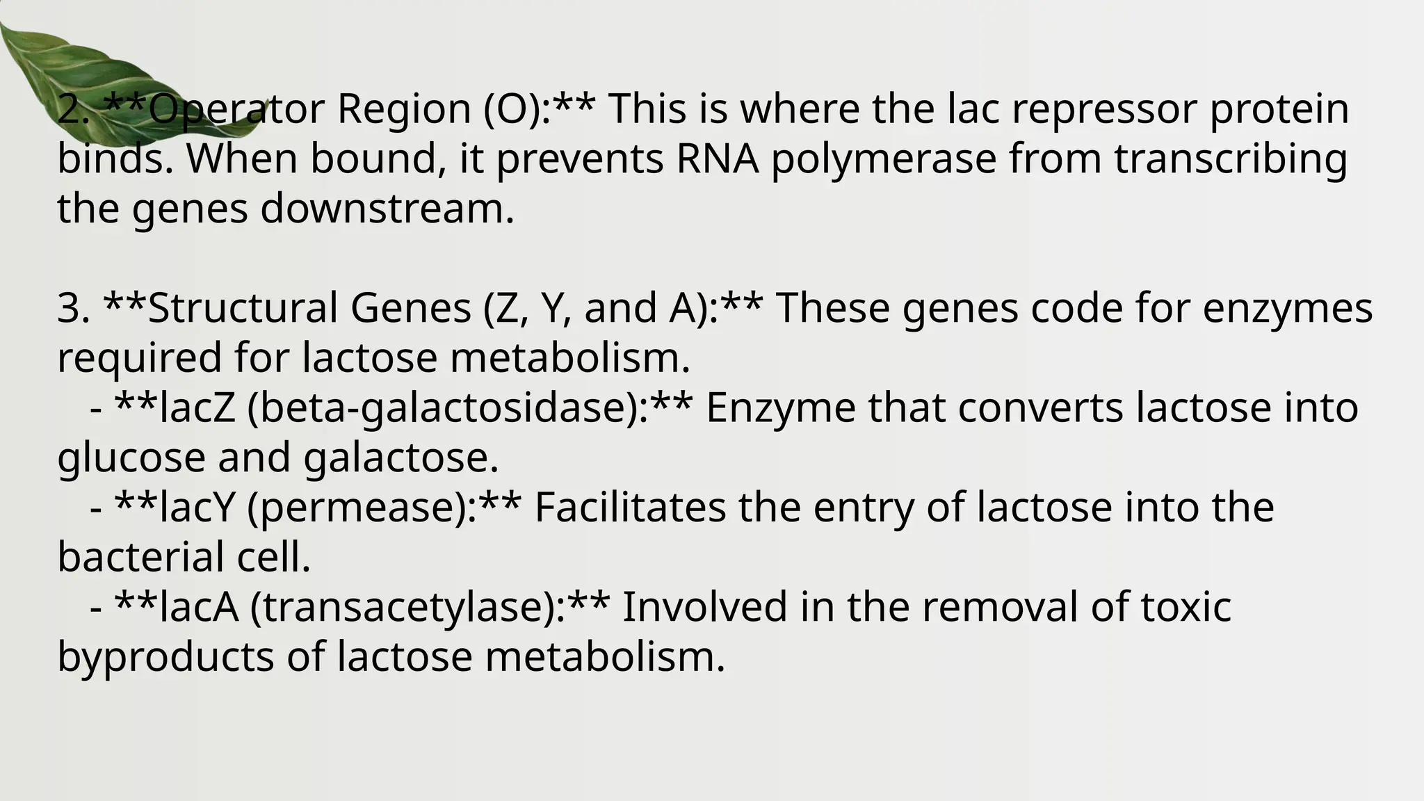 2. **Operator Region (O):** This is where the lac repressor protein
binds. When bound, it prevents RNA polymerase from transcribing
the genes downstream.
3. **Structural Genes (Z, Y, and A):** These genes code for enzymes
required for lactose metabolism.
- **lacZ (beta-galactosidase):** Enzyme that converts lactose into
glucose and galactose.
- **lacY (permease):** Facilitates the entry of lactose into the
bacterial cell.
- **lacA (transacetylase):** Involved in the removal of toxic
byproducts of lactose metabolism.
 