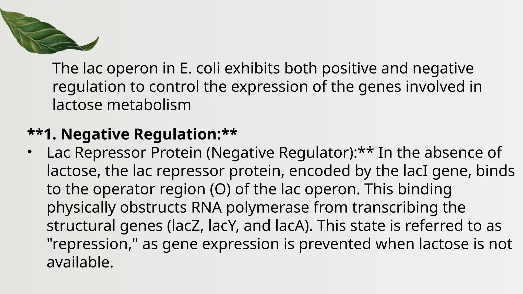 The lac operon in E. coli exhibits both positive and negative
regulation to control the expression of the genes involved in
lactose metabolism
**1. Negative Regulation:**
• Lac Repressor Protein (Negative Regulator):** In the absence of
lactose, the lac repressor protein, encoded by the lacI gene, binds
to the operator region (O) of the lac operon. This binding
physically obstructs RNA polymerase from transcribing the
structural genes (lacZ, lacY, and lacA). This state is referred to as
"repression," as gene expression is prevented when lactose is not
available.
 