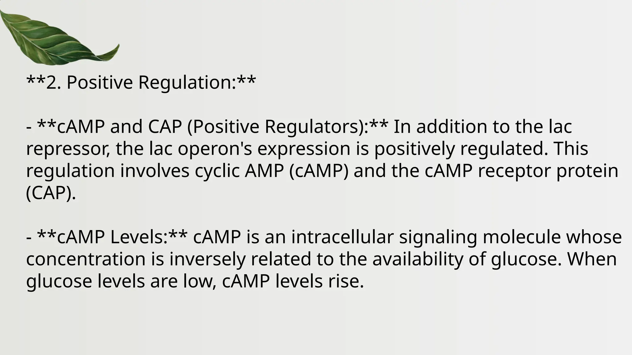 **2. Positive Regulation:**
- **cAMP and CAP (Positive Regulators):** In addition to the lac
repressor, the lac operon's expression is positively regulated. This
regulation involves cyclic AMP (cAMP) and the cAMP receptor protein
(CAP).
- **cAMP Levels:** cAMP is an intracellular signaling molecule whose
concentration is inversely related to the availability of glucose. When
glucose levels are low, cAMP levels rise.
 