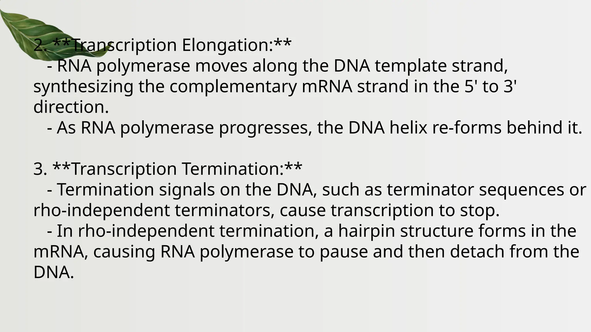 2. **Transcription Elongation:**
- RNA polymerase moves along the DNA template strand,
synthesizing the complementary mRNA strand in the 5' to 3'
direction.
- As RNA polymerase progresses, the DNA helix re-forms behind it.
3. **Transcription Termination:**
- Termination signals on the DNA, such as terminator sequences or
rho-independent terminators, cause transcription to stop.
- In rho-independent termination, a hairpin structure forms in the
mRNA, causing RNA polymerase to pause and then detach from the
DNA.
 