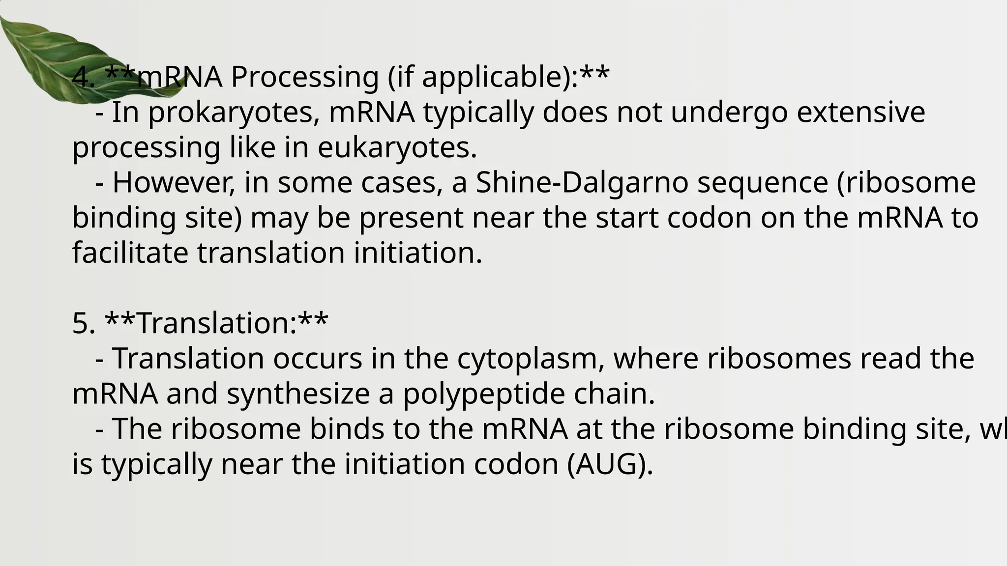 4. **mRNA Processing (if applicable):**
- In prokaryotes, mRNA typically does not undergo extensive
processing like in eukaryotes.
- However, in some cases, a Shine-Dalgarno sequence (ribosome
binding site) may be present near the start codon on the mRNA to
facilitate translation initiation.
5. **Translation:**
- Translation occurs in the cytoplasm, where ribosomes read the
mRNA and synthesize a polypeptide chain.
- The ribosome binds to the mRNA at the ribosome binding site, wh
is typically near the initiation codon (AUG).
 