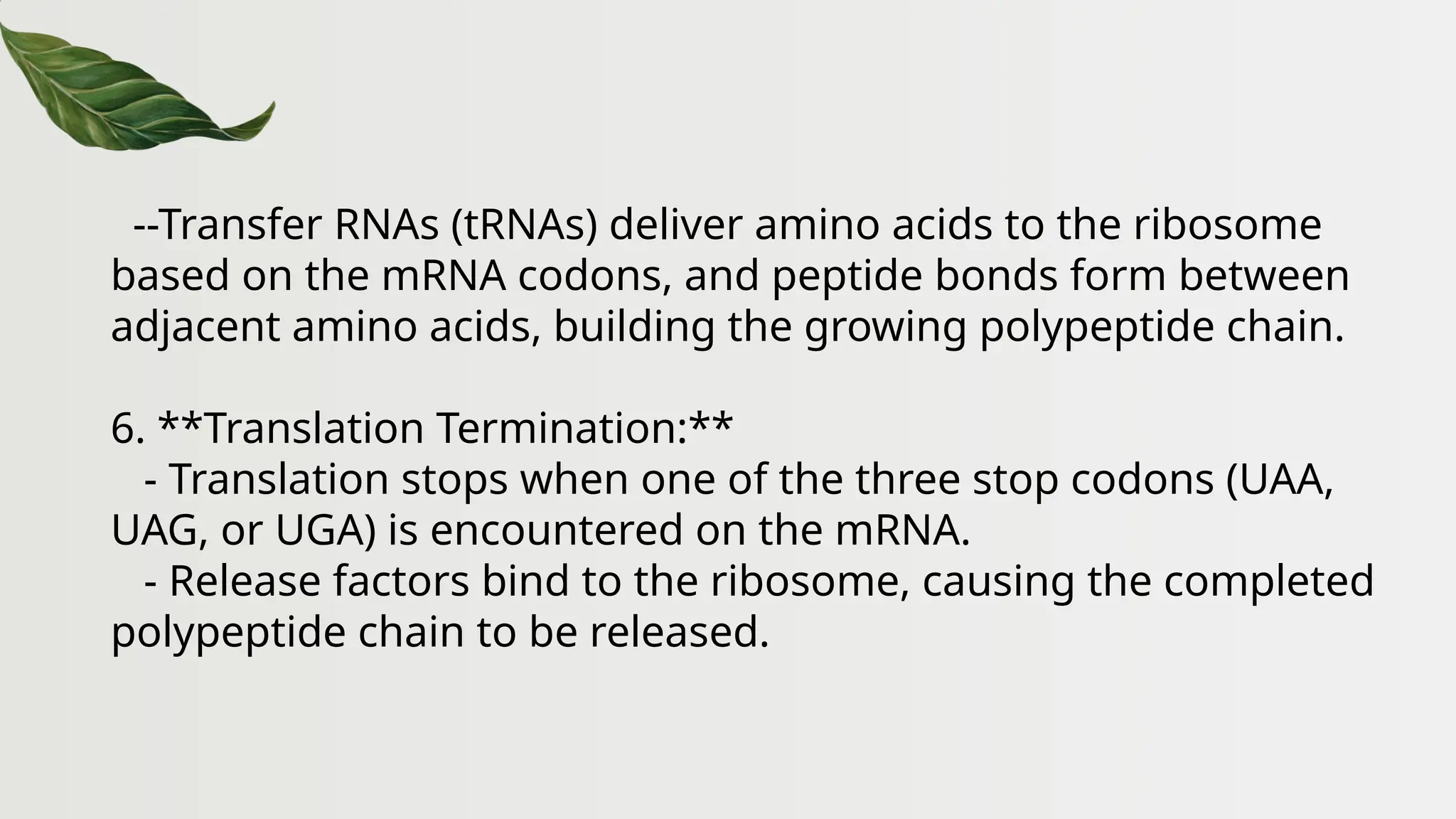 --Transfer RNAs (tRNAs) deliver amino acids to the ribosome
based on the mRNA codons, and peptide bonds form between
adjacent amino acids, building the growing polypeptide chain.
6. **Translation Termination:**
- Translation stops when one of the three stop codons (UAA,
UAG, or UGA) is encountered on the mRNA.
- Release factors bind to the ribosome, causing the completed
polypeptide chain to be released.
 