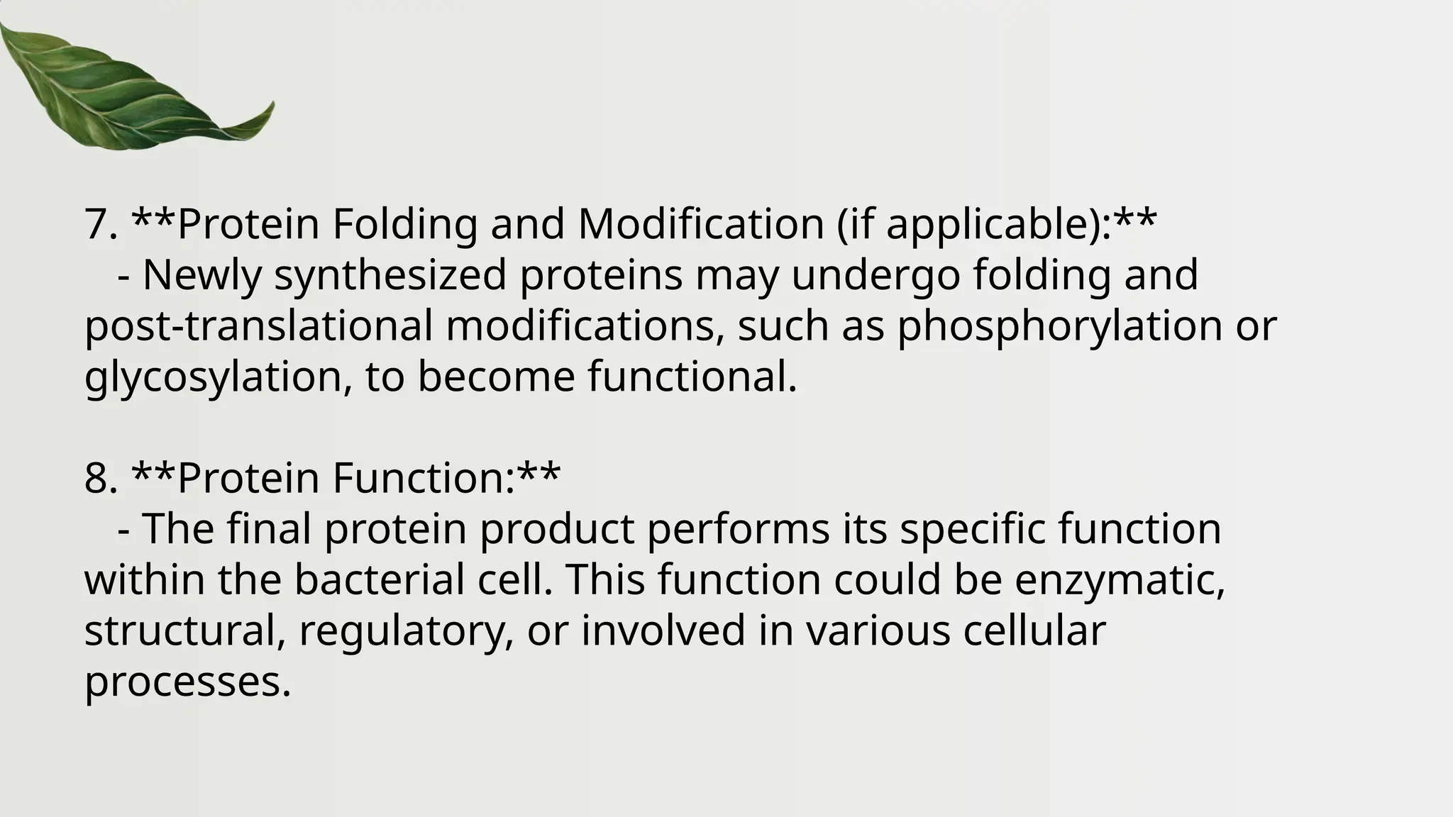 7. **Protein Folding and Modification (if applicable):**
- Newly synthesized proteins may undergo folding and
post-translational modifications, such as phosphorylation or
glycosylation, to become functional.
8. **Protein Function:**
- The final protein product performs its specific function
within the bacterial cell. This function could be enzymatic,
structural, regulatory, or involved in various cellular
processes.
 