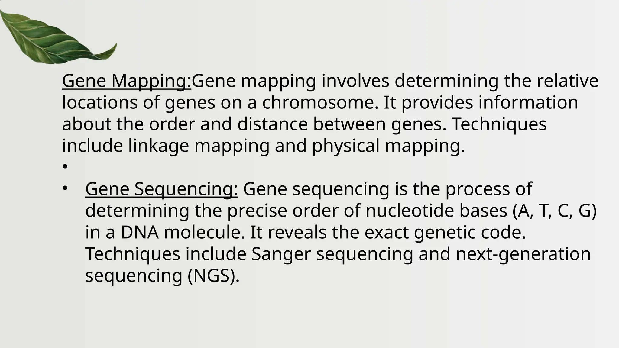 Gene Mapping:Gene mapping involves determining the relative
locations of genes on a chromosome. It provides information
about the order and distance between genes. Techniques
include linkage mapping and physical mapping.
•
• Gene Sequencing: Gene sequencing is the process of
determining the precise order of nucleotide bases (A, T, C, G)
in a DNA molecule. It reveals the exact genetic code.
Techniques include Sanger sequencing and next-generation
sequencing (NGS).
 
