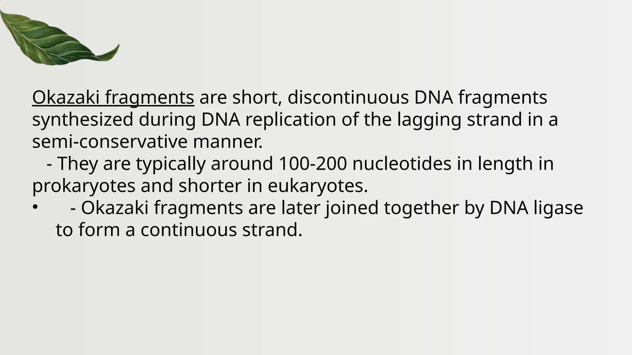 Okazaki fragments are short, discontinuous DNA fragments
synthesized during DNA replication of the lagging strand in a
semi-conservative manner.
- They are typically around 100-200 nucleotides in length in
prokaryotes and shorter in eukaryotes.
• - Okazaki fragments are later joined together by DNA ligase
to form a continuous strand.
 