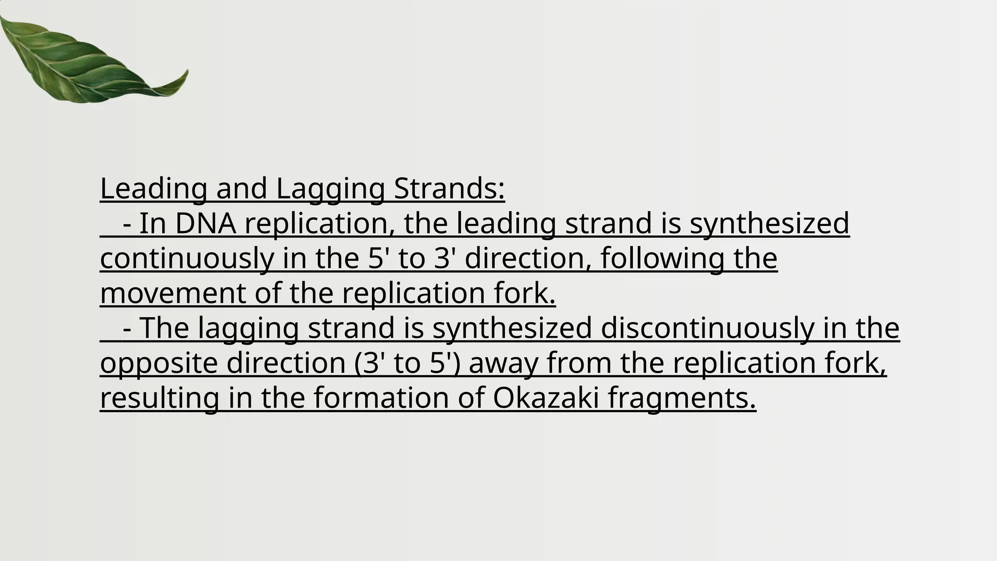 Leading and Lagging Strands:
- In DNA replication, the leading strand is synthesized
continuously in the 5' to 3' direction, following the
movement of the replication fork.
- The lagging strand is synthesized discontinuously in the
opposite direction (3' to 5') away from the replication fork,
resulting in the formation of Okazaki fragments.
 