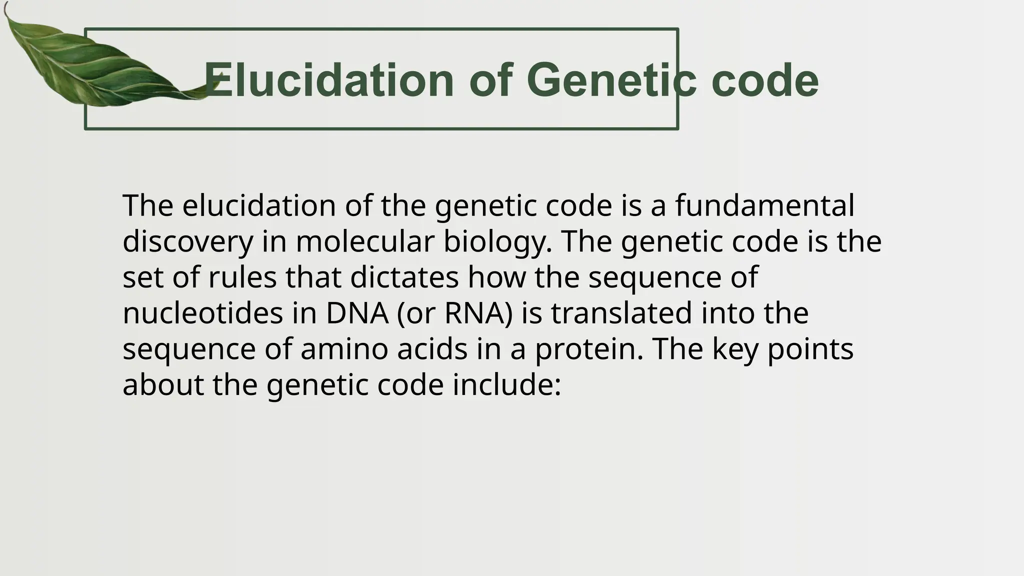 Elucidation of Genetic code
The elucidation of the genetic code is a fundamental
discovery in molecular biology. The genetic code is the
set of rules that dictates how the sequence of
nucleotides in DNA (or RNA) is translated into the
sequence of amino acids in a protein. The key points
about the genetic code include:
 