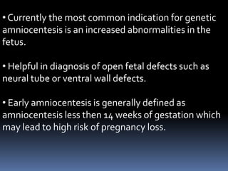 • Currently the most common indication for genetic
amniocentesis is an increased abnormalities in the
fetus.
• Helpful in diagnosis of open fetal defects such as
neural tube or ventral wall defects.
• Early amniocentesis is generally defined as
amniocentesis less then 14 weeks of gestation which
may lead to high risk of pregnancy loss.

 