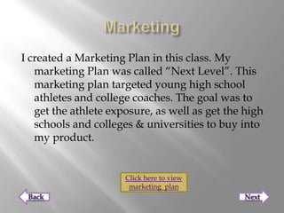 I created a Marketing Plan in this class. My
   marketing Plan was called “Next Level”. This
   marketing plan targeted young high school
   athletes and college coaches. The goal was to
   get the athlete exposure, as well as get the high
   schools and colleges & universities to buy into
   my product.


                      Click here to view
                       marketing plan
 