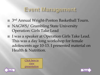    3nd Annual Wright-Ponton Basketball Tourn.
   NAGWS/ Grambling State University
    Operation: Girls Take Lead
   I was a speaker at Operation Girls Take Lead.
    This was a day long workshop for female
    adolescents age 10-13. I presented material on
    Health & Nutrition.

           Click here to
               view
           presentation
Back                                         Next
 