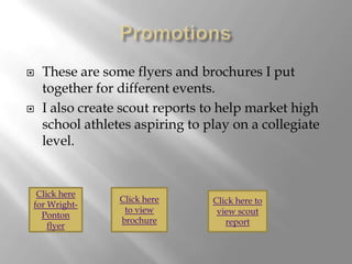    These are some flyers and brochures I put
    together for different events.
   I also create scout reports to help market high
    school athletes aspiring to play on a collegiate
    level.


 Click here
                 Click here      Click here to
for Wright-
                  to view         view scout
  Ponton
                 brochure           report
    flyer
 