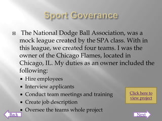       The National Dodge Ball Association, was a
       mock league created by the SPA class. With in
       this league, we created four teams. I was the
       owner of the Chicago Flames, located in
       Chicago, IL. My duties as an owner included the
       following:
          Hire employees
          Interview applicants
          Conduct team meetings and training   Click here to
                                                view project
          Create job description
          Oversee the teams whole project
Back                                                Next
 