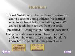 In Sport Nutrition, we learned how to customize
    eating plans for young athletes. We learned
    what foods to eat before and after games. We
    cooked foods from recipes from the book.
 I presented “ Losing Weight Without Starvation”.
 This presentation was geared towards female
    athletes who wants to lose weight, but don’t
    know how to go about it the correct way.
        Click here to   Click here to
       view diet plan       view
       & family tree    presentation
Back                                         Next
 
