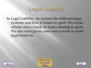 In Legal Liability, we learned the different legal
   systems, and how it relates to sport. We wrote
   articles once a week on topics relating to sport.
   We also were given cases once a week to write
   legal briefs on.




                     Click here to
                      view legal
Back                                            Next
                         briefs
 
