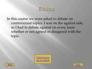 In this course we were asked to debate on
   controversial topics. I was on the against side,
   so I had to debate against on every issue
   whether or not agreed or disagreed with the
   topic.




                   Click here to
                   see an article
Back                                         Next
 