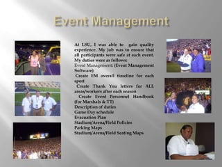 At LSU, I was able to gain quality
experience. My job was to ensure that
all participants were safe at each event.
My duties were as follows:
Event Management: (Event Management
Software)
 Create EM overall timeline for each
sport
 Create Thank You letters for ALL
areas/workers after each season
  Create Event Personnel Handbook
(for Marshals & TT)
Description of duties
Game Day schedule
Evacuation Plan
Stadium/Arena/Field Policies
Parking Maps
Stadium/Arena/Field Seating Maps
 