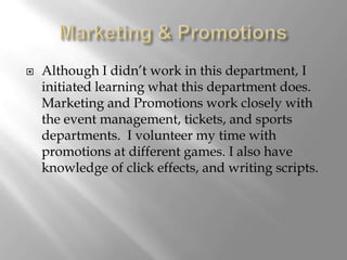    Although I didn’t work in this department, I
    initiated learning what this department does.
    Marketing and Promotions work closely with
    the event management, tickets, and sports
    departments. I volunteer my time with
    promotions at different games. I also have
    knowledge of click effects, and writing scripts.
 