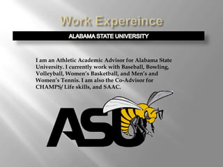 I am an Athletic Academic Advisor for Alabama State
University. I currently work with Baseball, Bowling,
Volleyball, Women’s Basketball, and Men’s and
Women’s Tennis. I am also the Co-Advisor for
CHAMPS/ Life skills, and SAAC.
 