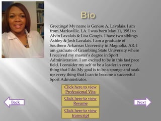 Greetings! My name is Genese A. Lavalais. I am
       from Marksville, LA. I was born May 11, 1981 to
       Alvin Lavalais & Lisa Gougis. I have two siblings
       Ashley & Josh Lavalais. I am a graduate of
       Southern Arkansas University in Magnolia, AR. I
       am graduate of Grambling State University where
       I received my master’s degree in Sport
       Administration. I am excited to be in this fast pace
       field. I consider my self to be a leader in every
       thing that I do. My goal is to be a sponge and soak
       up every thing that I can to become a successful
       Sport Administrator.
               Click here to view
               Professional Vita
               Click here to view
Back                Resume                               Next

               Click here to view
                   transcript
 