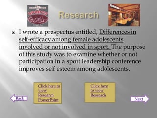     I wrote a prospectus entitled, Differences in
     self-efficacy among female adolescents
     involved or not involved in sport. The purpose
     of this study was to examine whether or not
     participation in a sport leadership conference
     improves self esteem among adolescents.

            Click here to      Click here
            view               to view
            Research           Research
    Back    PowerPoint                         Next
 