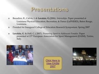    Beuadion, R., Calvin, L.& Lavalais, G.(2006). Internships. Paper presented at
        Louisiana Physical Education, Recreation, & Dance (LaPHERD), Baton Rouge,
        Louisiana.
   Presided for Inaugural College of Education Research Symposium. Spring 2007

   Lavalais, G. & Hall, C. ( 2007). Promoting Sport to Adolescent Females. Paper
       presented at 15th European Association for Sport Management (EASM), Torino,
       Italy.




                                   Click Here to
                                   View EASM
                                       2007
 