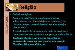 DICIONÁRIO
• Do latim religione.
• Crença na existência de uma força ou forças
sobrenaturais, considerada(s) como criadora(s) do
Universo, e que como tal deve(m) ser adorada(s) e
obedecida(s).
• A manifestação de tal crença por meio de doutrina e
ritual próprios, que envolvem, em geral, preceitos éticos.
• Qualquer filiação a um sistema específico de
pensamento ou crença que envolve uma posição
filosófica, ética, metafísica, etc.
Religião
10
 