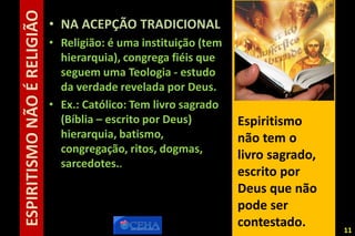 ESPIRITISMONÃOÉRELIGIÃO • NA ACEPÇÃO TRADICIONAL
• Religião: é uma instituição (tem
hierarquia), congrega fiéis que
seguem uma Teologia - estudo
da verdade revelada por Deus.
• Ex.: Católico: Tem livro sagrado
(Bíblia – escrito por Deus)
hierarquia, batismo,
congregação, ritos, dogmas,
sarcedotes..
Espiritismo
não tem o
livro sagrado,
escrito por
Deus que não
pode ser
contestado. 1111
 
