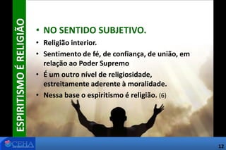 ESPIRITISMOÉRELIGIÃO
• NO SENTIDO SUBJETIVO.
• Religião interior.
• Sentimento de fé, de confiança, de união, em
relação ao Poder Supremo
• É um outro nível de religiosidade,
estreitamente aderente à moralidade.
• Nessa base o espiritismo é religião. (6)
12
 