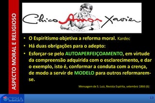 • O Espiritismo objetiva a reforma moral. Kardec
• Há duas obrigações para o adepto:
• Esforçar-se pelo AUTOAPERFEIÇOAMENTO, em virtude
da compreensão adquirida com o esclarecimento, e dar
o exemplo, isto é, conformar a conduta com a crença,
de modo a servir de MODELO para outros reformarem-
se.
Mensagem de S. Luiz, Revista Espírita, setembro 1866 (6)
ASPECTOMORALERELIGIOSO
13
 