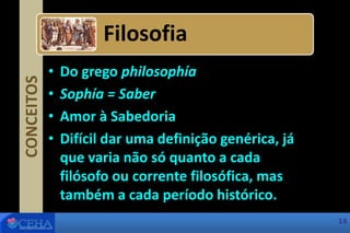 CONCEITOS
• Do grego philosophía
• Sophía = Saber
• Amor à Sabedoria
• Difícil dar uma definição genérica, já
que varia não só quanto a cada
filósofo ou corrente filosófica, mas
também a cada período histórico.
Filosofia
14
 