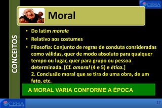 CONCEITOS
• Do latim morale
• Relativo aos costumes
• Filosofia: Conjunto de regras de conduta consideradas
como válidas, quer de modo absoluto para qualquer
tempo ou lugar, quer para grupo ou pessoa
determinada. [Cf. amoral (4 e 5) e ética.]
2. Conclusão moral que se tira de uma obra, de um
fato, etc.
Moral
A MORAL VARIA CONFORME A ÉPOCA
17
 