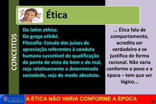 CONCEITOS
... Ética fala de
comportamento,
acredita ser
verdadeiro e se
justifica de forma
racional. Não varia
conforme o povo e a
época – tem que ser
lógico...
Ética
Do latim ethica.
Do grego ethiké.
Filosofia: Estudo dos juízos de
apreciação referentes à conduta
humana suscetível de qualificação
do ponto de vista do bem e do mal,
seja relativamente a determinada
sociedade, seja de modo absoluto.
A ÉTICA NÃO VARIA CONFORME A ÉPOCA 18
 