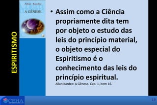 • Assim como a Ciência
propriamente dita tem
por objeto o estudo das
leis do princípio material,
o objeto especial do
Espiritismo é o
conhecimento das leis do
princípio espiritual.
Allan Kardec: A Gênese. Cap. 1, item 16.
ESPIRITISMO
19
 
