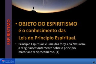 • OBJETO DO ESPIRITISMO
é o conhecimento das
Leis do Princípio Espiritual.
• Princípio Espiritual: é uma das forças da Natureza,
a reagir incessantemente sobre o princípio
material e reciprocamente. (1)
ESPIRISTIMO
20
 