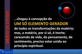 OBJETODEESTUDO
...chegou à concepção de
UM SÓ ELEMENTO GERADOR
de todas as transformações da matéria;
mas, a matéria, por si só, é inerte;
carecendo de vida, de pensamento, de
sentimento, precisa estar unida ao
princípio espiritual.
23
 