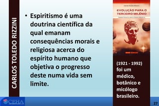 27
• Espiritismo é uma
doutrina científica da
qual emanam
consequências morais e
religiosa acerca do
espírito humano que
objetiva o progresso
deste numa vida sem
limite.
CARLOSTOLEDORIZZINI
(1921 - 1992)
foi um
médico,
botânico e
micólogo
brasileiro.
27
 