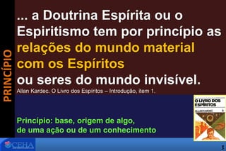 ... a Doutrina Espírita ou o
Espiritismo tem por princípio as
relações do mundo material
com os Espíritos
ou seres do mundo invisível.
Allan Kardec. O Livro dos Espíritos – Introdução, item 1.
Princípio: base, origem de algo,
de uma ação ou de um conhecimento
PRINCÍPIO
3
 