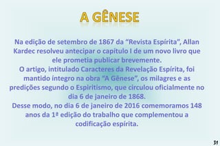 Na edição de setembro de 1867 da “Revista Espírita”, Allan
Kardec resolveu antecipar o capítulo I de um novo livro que
ele prometia publicar brevemente.
O artigo, intitulado Caracteres da Revelação Espírita, foi
mantido íntegro na obra “A Gênese”, os milagres e as
predições segundo o Espiritismo, que circulou oficialmente no
dia 6 de janeiro de 1868.
Desse modo, no dia 6 de janeiro de 2016 comemoramos 148
anos da 1ª edição do trabalho que complementou a
codificação espírita.
31
 