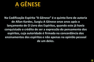 Na Codificação Espírita “A Gênese” é o quinto livro de autoria
de Allan Kardec, Surgiu A Gênese onze anos após o
lançamento de O Livro dos Espíritos, quando este já havia
conquistado o crédito de ser a expressão do pensamento dos
espíritos, cuja autoridade é firmada na concordância dos
ensinamentos dos espíritos e não apenas na opinião pessoal
de um deles.
35
 