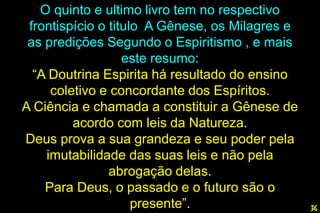 O quinto e ultimo livro tem no respectivo
frontispício o titulo A Gênese, os Milagres e
as predições Segundo o Espiritismo , e mais
este resumo:
“A Doutrina Espirita há resultado do ensino
coletivo e concordante dos Espíritos.
A Ciência e chamada a constituir a Gênese de
acordo com leis da Natureza.
Deus prova a sua grandeza e seu poder pela
imutabilidade das suas leis e não pela
abrogação delas.
Para Deus, o passado e o futuro são o
presente”. 36
 