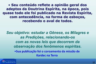 • Seu conteúdo reflete a opinião geral dos
adeptos da Doutrina Espírita, na época, pois
quase todo ele foi publicado na Revista Espírita,
com antecedência, na forma de esboços,
recebendo o aval de todos.
•Sua publicação foi o coroamento da missão de
Kardec na Terra
Seu objetivo: estudar a Gênese, os Milagres e
as Predições, relacionando-os
com as novas leis que decorrem da
observação dos fenômenos espíritas.
37
 