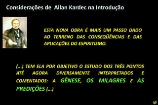 Considerações de Allan Kardec na Introdução
ESTA NOVA OBRA É MAIS UM PASSO DADO
AO TERRENO DAS CONSEQÜÊNCIAS E DAS
APLICAÇÕES DO ESPIRITISMO.
(...) TEM ELA POR OBJETIVO O ESTUDO DOS TRÊS PONTOS
ATÉ AGORA DIVERSAMENTE INTERPRETADOS E
COMENTADOS: A GÊNESE, OS MILAGRES E AS
PREDIÇÕES (...)
40
 