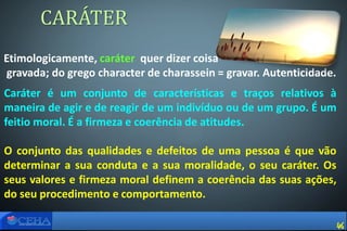 Etimologicamente, caráter quer dizer coisa
gravada; do grego character de charassein = gravar. Autenticidade.
CARÁTER
Caráter é um conjunto de características e traços relativos à
maneira de agir e de reagir de um indivíduo ou de um grupo. É um
feitio moral. É a firmeza e coerência de atitudes.
O conjunto das qualidades e defeitos de uma pessoa é que vão
determinar a sua conduta e a sua moralidade, o seu caráter. Os
seus valores e firmeza moral definem a coerência das suas ações,
do seu procedimento e comportamento.
46
 